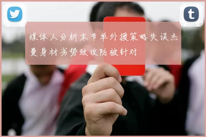 媒体人分析末节单外援策略失误杰曼身材劣势致攻防被针对