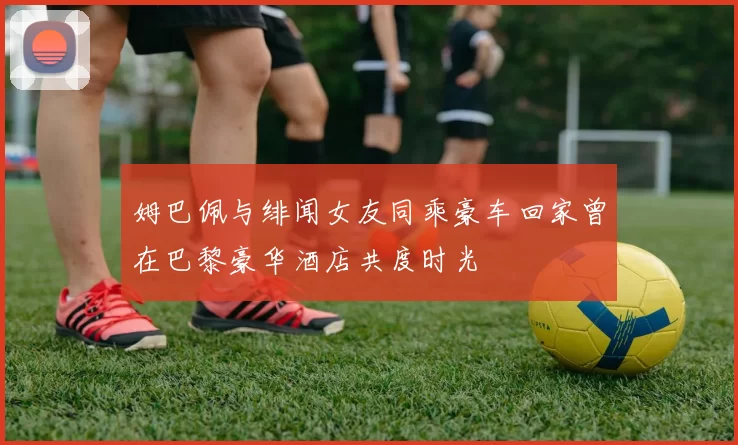 姆巴佩与绯闻女友同乘豪车回家曾在巴黎豪华酒店共度时光