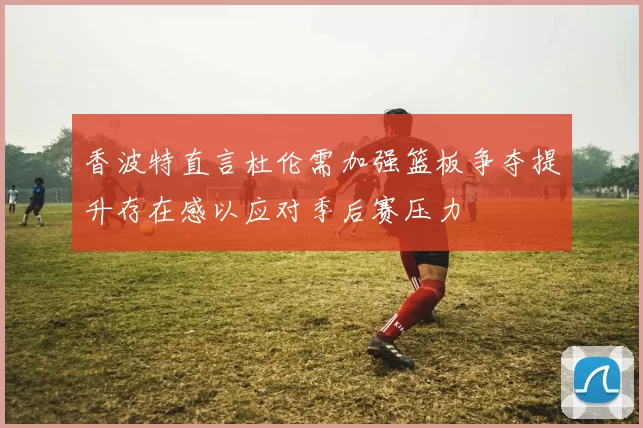 香波特直言杜伦需加强篮板争夺提升存在感以应对季后赛压力