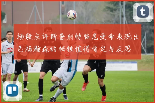 杨毅点评斯普利特临危受命表现出色杨瀚森的牺牲值得肯定与反思