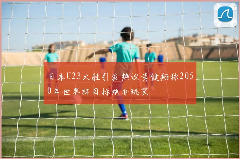 日本U23大胜引发热议黄健翔称2050年世界杯目标绝非玩笑