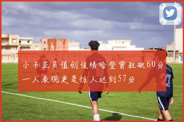 小卡正负值创佳绩哈登曾狂砍60分一人表现更是惊人达到57分