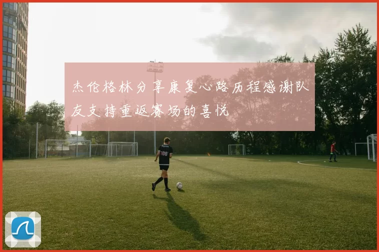 杰伦格林分享康复心路历程感谢队友支持重返赛场的喜悦