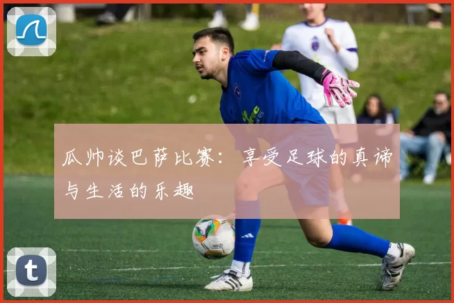 瓜帅谈巴萨比赛：享受足球的真谛与生活的乐趣