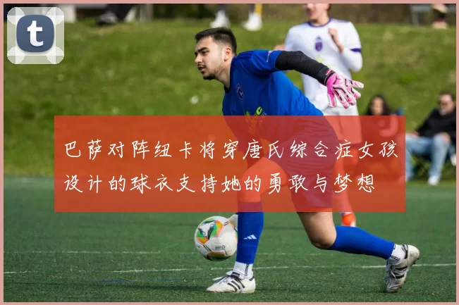 巴萨对阵纽卡将穿唐氏综合症女孩设计的球衣支持她的勇敢与梦想