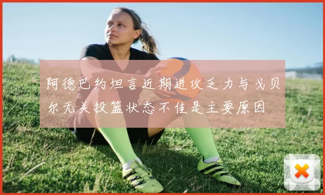 阿德巴约坦言近期进攻乏力与戈贝尔无关投篮状态不佳是主要原因