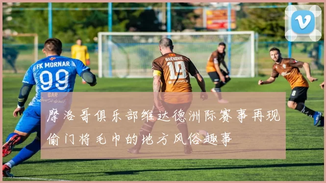 摩洛哥俱乐部维达德洲际赛事再现偷门将毛巾的地方风俗趣事