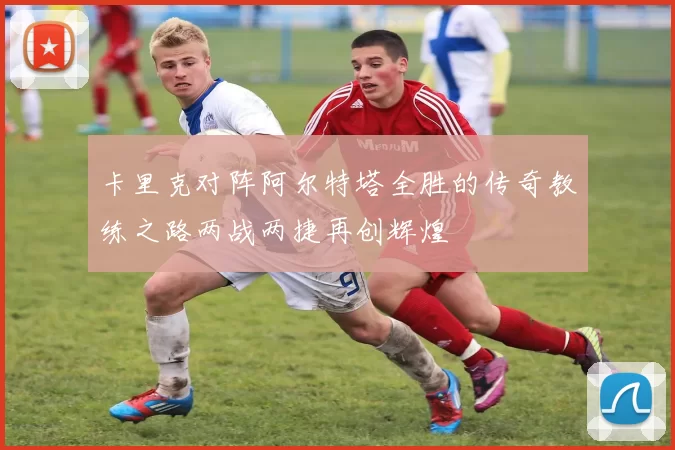 卡里克对阵阿尔特塔全胜的传奇教练之路两战两捷再创辉煌