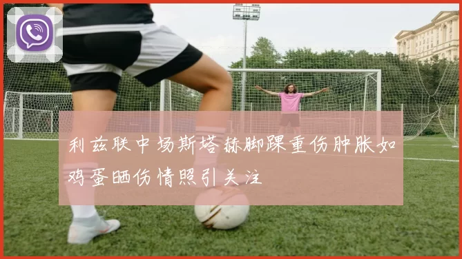 利兹联中场斯塔赫脚踝重伤肿胀如鸡蛋晒伤情照引关注