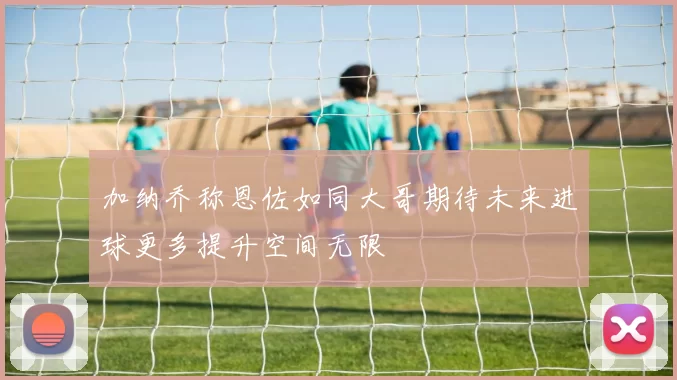 加纳乔称恩佐如同大哥期待未来进球更多提升空间无限
