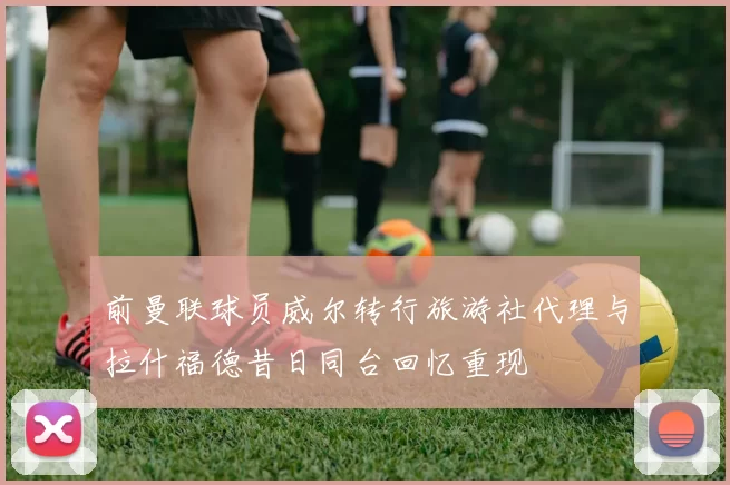 前曼联球员威尔转行旅游社代理与拉什福德昔日同台回忆重现