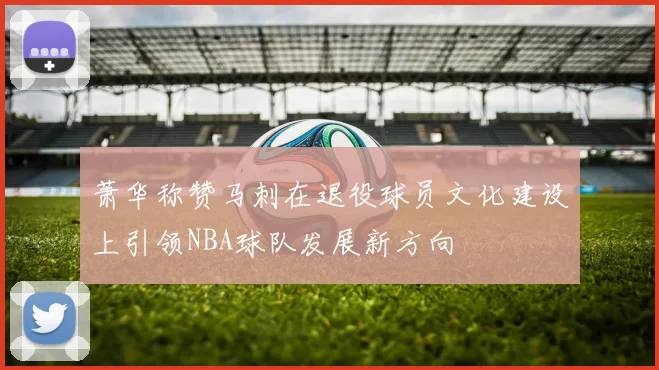 萧华称赞马刺在退役球员文化建设上引领NBA球队发展新方向