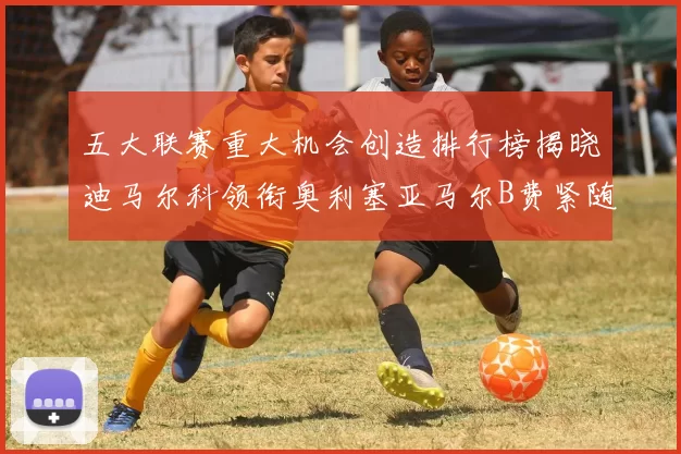 五大联赛重大机会创造排行榜揭晓迪马尔科领衔奥利塞亚马尔B费紧随其后