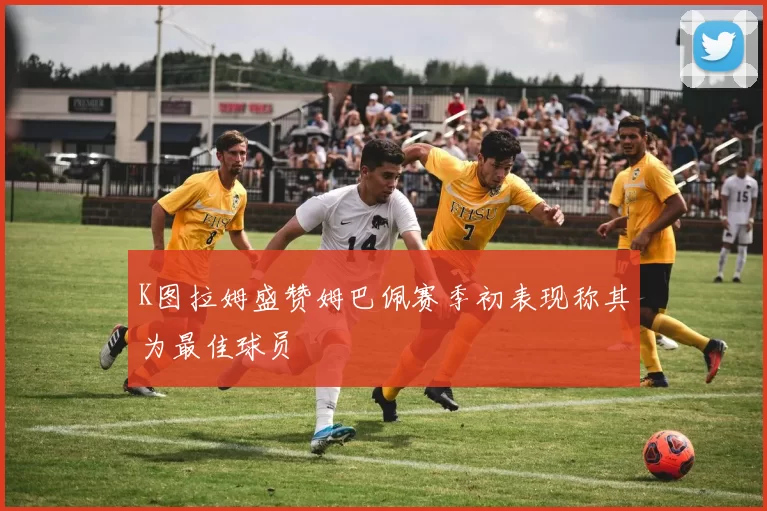K图拉姆盛赞姆巴佩赛季初表现称其为最佳球员
