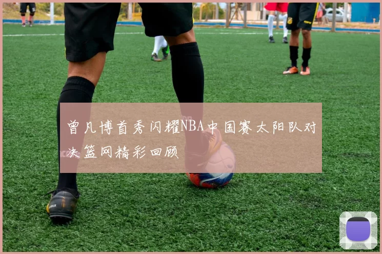 曾凡博首秀闪耀NBA中国赛太阳队对决篮网精彩回顾