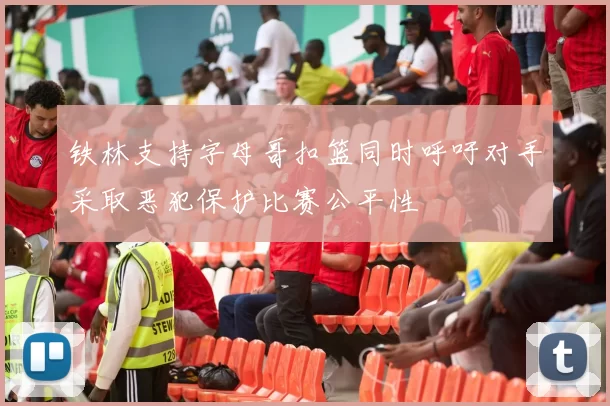 铁林支持字母哥扣篮同时呼吁对手采取恶犯保护比赛公平性