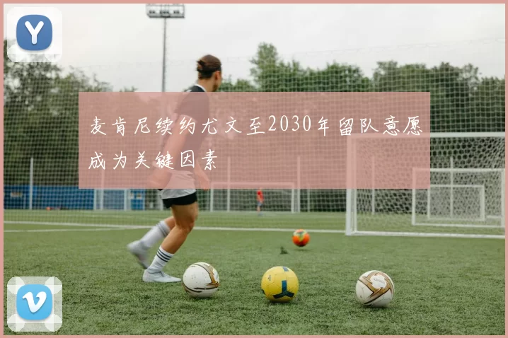 麦肯尼续约尤文至2030年留队意愿成为关键因素