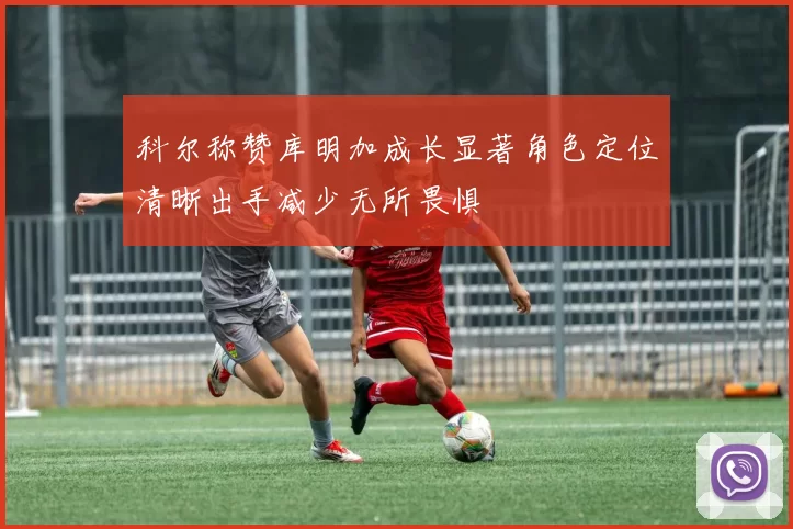 科尔称赞库明加成长显著角色定位清晰出手减少无所畏惧