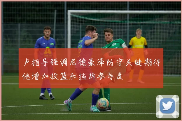 卢指导强调尼德豪泽防守关键期待他增加投篮和挡拆参与度