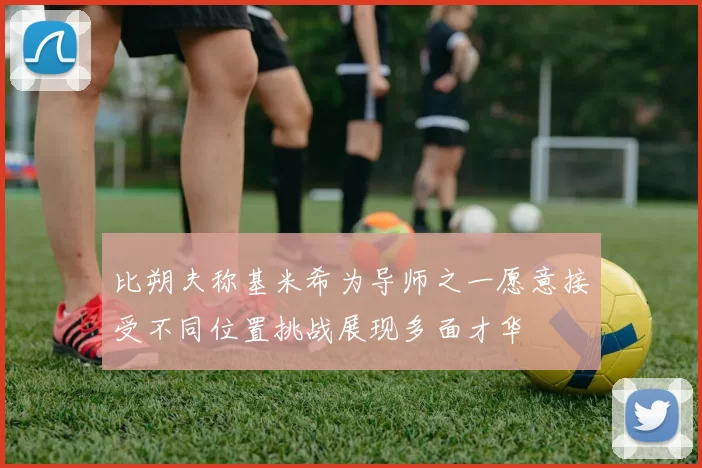 比朔夫称基米希为导师之一愿意接受不同位置挑战展现多面才华