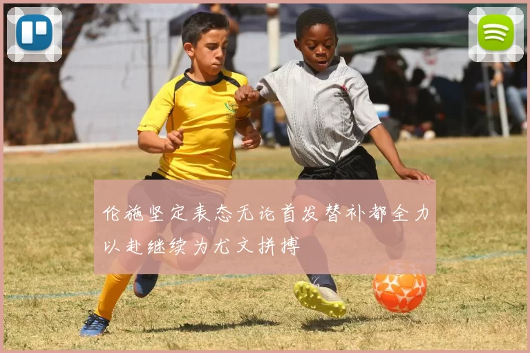 伦施坚定表态无论首发替补都全力以赴继续为尤文拼搏